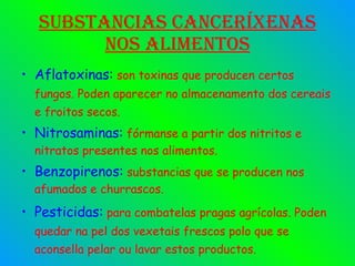 Substancias canceríxenas nos alimentos Aflatoxinas:  son toxinas que producen certos fungos. Poden aparecer no almacenamento dos cereais e froitos secos. Nitrosaminas:  fórmanse a partir dos nitritos e nitratos presentes nos alimentos. Benzopirenos:  substancias que se producen nos afumados e churrascos. Pesticidas:  para combatelas pragas agrícolas. Poden quedar na pel dos vexetais frescos polo que se aconsella pelar ou lavar estos productos. 