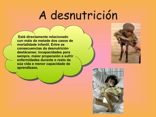 A desnutrición Está directamente relacionado con máis da metade dos casos de mortalidade infantil. Entre as consecuencias da desnutrición destácanse: incapacidades para sempre, maior propensión a sufrir enfermidades durante o resto da súa vida e menor capacidade de aprendizaxe.  