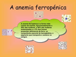 A anemia ferropénica A anemia ferropénica é a forma máis común de anemia. Aproximadamente o 20% das mulleres, o 50% das mulleres embarazadas e o 3% dos homes presentan deficiencia de ferro, un compoñente esencial da hemoglobina, o pigmento que transporta o osíxeno no sangue. 