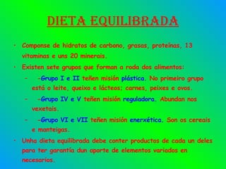 Dieta equilibrada Componse de hidratos de carbono, grasas, proteínas, 13 vitaminas e uns 20 minerais. Existen sete grupos que forman a roda dos alimentos: - Grupo I e II  teñen misión  plástica .  No primeiro grupo está o leite, queixo e lácteos; carnes, peixes e ovos. - Grupo IV e V  teñen misión  reguladora .  Abundan nos vexetais. - Grupo VI e VII  teñen misión  enerxética .  Son os cereais e manteigas. Unha dieta equilibrada debe conter productos de cada un deles para ter garantía dun aporte de elementos variados en necesarios. 