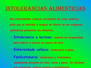 Intolerancias alimenticias Son enfermidades crónicas xeralmente de orixe xenética, polas que un individuo é incapaz de tolerar no seu organismo substancias presentes nos alimentos. Intolerancia a lactosa:  consiste na incapacidade para tolerar a lactosa ou azucre do leite. Enfermidade celíaca:  intolerancia ó glute. Fenilcetonuria:  intolerancia a fenilalanina, anminoácido presente en ovos, carne e peixe. Os síntomas son inquietude, retraso mental e irritabilidade. 