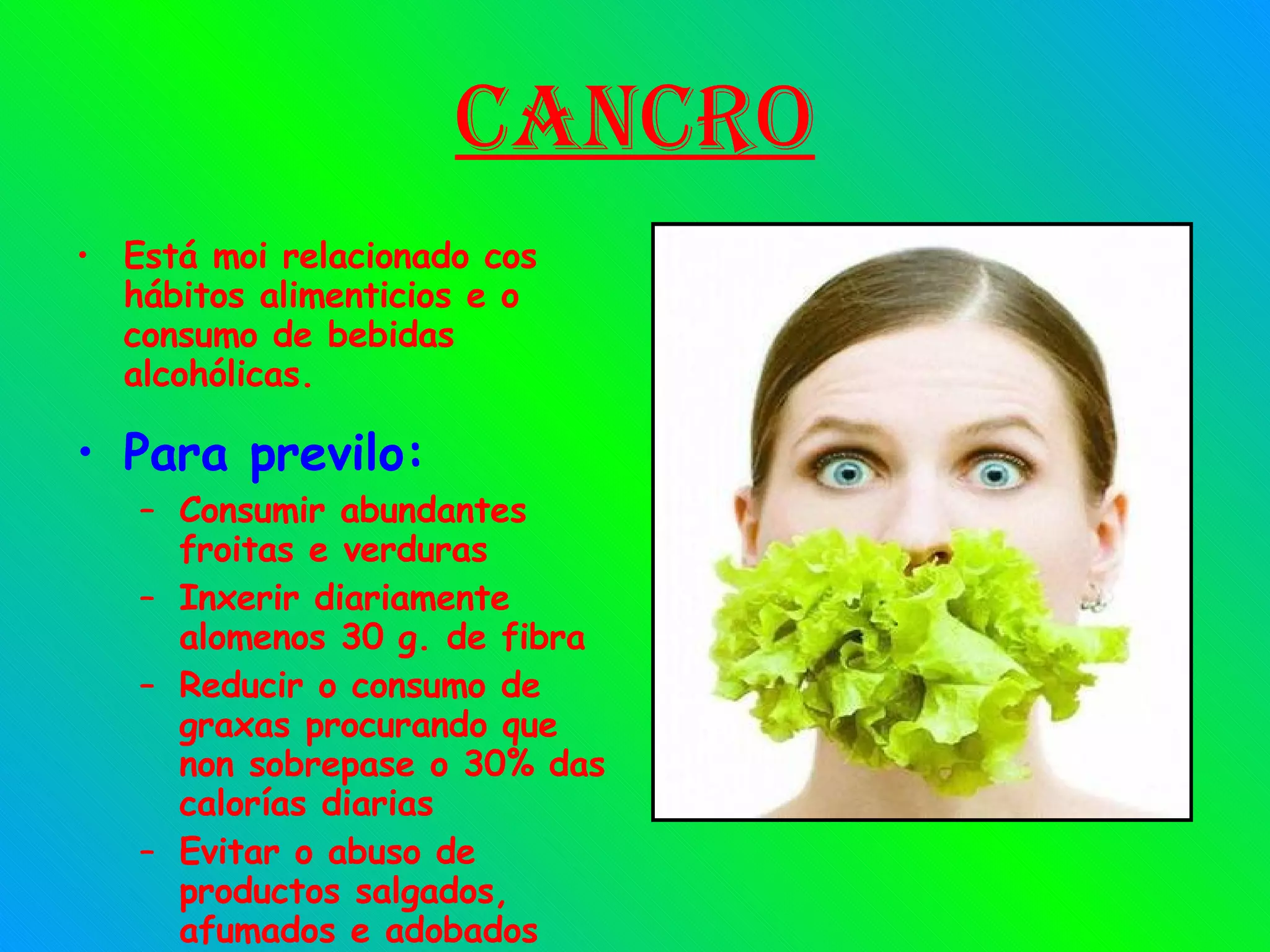 Cancro Está moi relacionado cos hábitos alimenticios e o consumo de bebidas alcohólicas. Para previlo: Consumir abundantes froitas e verduras Inxerir diariamente alomenos 30 g. de fibra Reducir o consumo de graxas procurando que non sobrepase o 30% das calorías diarias Evitar o abuso de productos salgados, afumados e adobados 