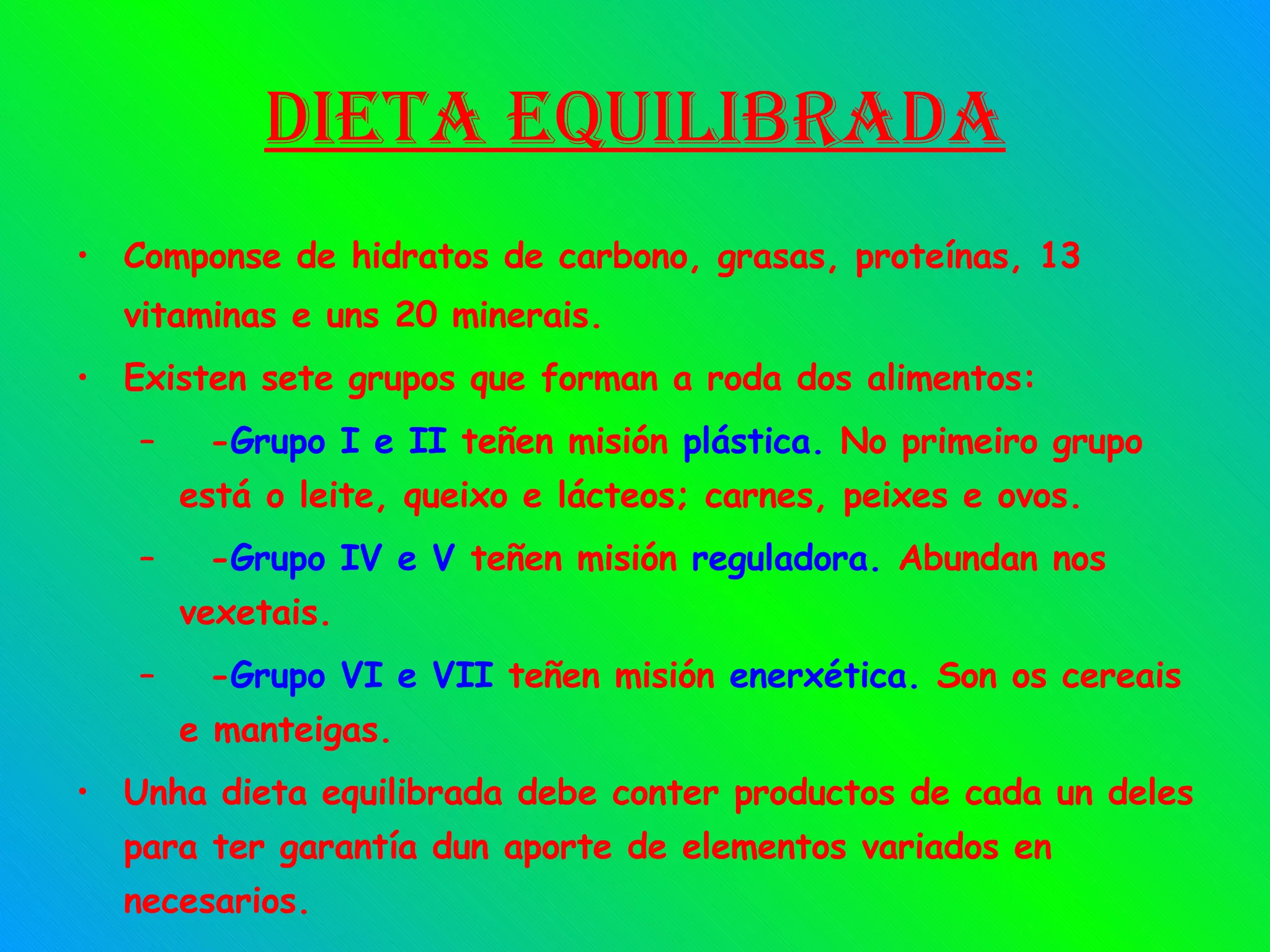Dieta equilibrada Componse de hidratos de carbono, grasas, proteínas, 13 vitaminas e uns 20 minerais. Existen sete grupos que forman a roda dos alimentos: - Grupo I e II  teñen misión  plástica .  No primeiro grupo está o leite, queixo e lácteos; carnes, peixes e ovos. - Grupo IV e V  teñen misión  reguladora .  Abundan nos vexetais. - Grupo VI e VII  teñen misión  enerxética .  Son os cereais e manteigas. Unha dieta equilibrada debe conter productos de cada un deles para ter garantía dun aporte de elementos variados en necesarios. 