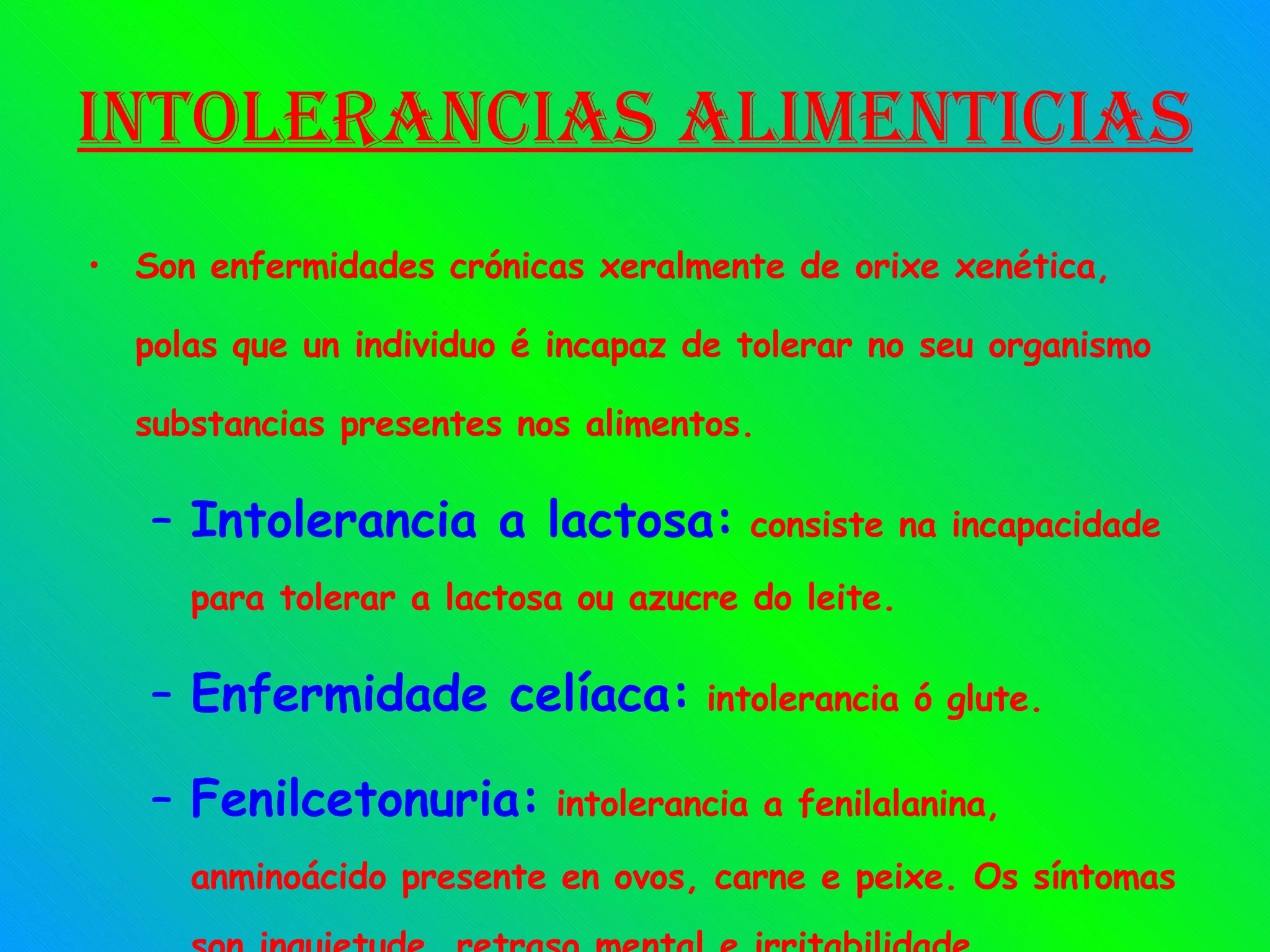 Intolerancias alimenticias Son enfermidades crónicas xeralmente de orixe xenética, polas que un individuo é incapaz de tolerar no seu organismo substancias presentes nos alimentos. Intolerancia a lactosa:  consiste na incapacidade para tolerar a lactosa ou azucre do leite. Enfermidade celíaca:  intolerancia ó glute. Fenilcetonuria:  intolerancia a fenilalanina, anminoácido presente en ovos, carne e peixe. Os síntomas son inquietude, retraso mental e irritabilidade. 