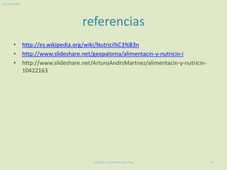 La nutricion




                               referencias
       • http://es.wikipedia.org/wiki/Nutrici%C3%B3n
       • http://www.slideshare.net/geopaloma/alimentacin-y-nutricin-i
       • http://www.slideshare.net/ArturoAndrsMartnez/alimentacin-y-nutricin-
         10422163




                                   Joselyn Contreras Sánchez                    16
 