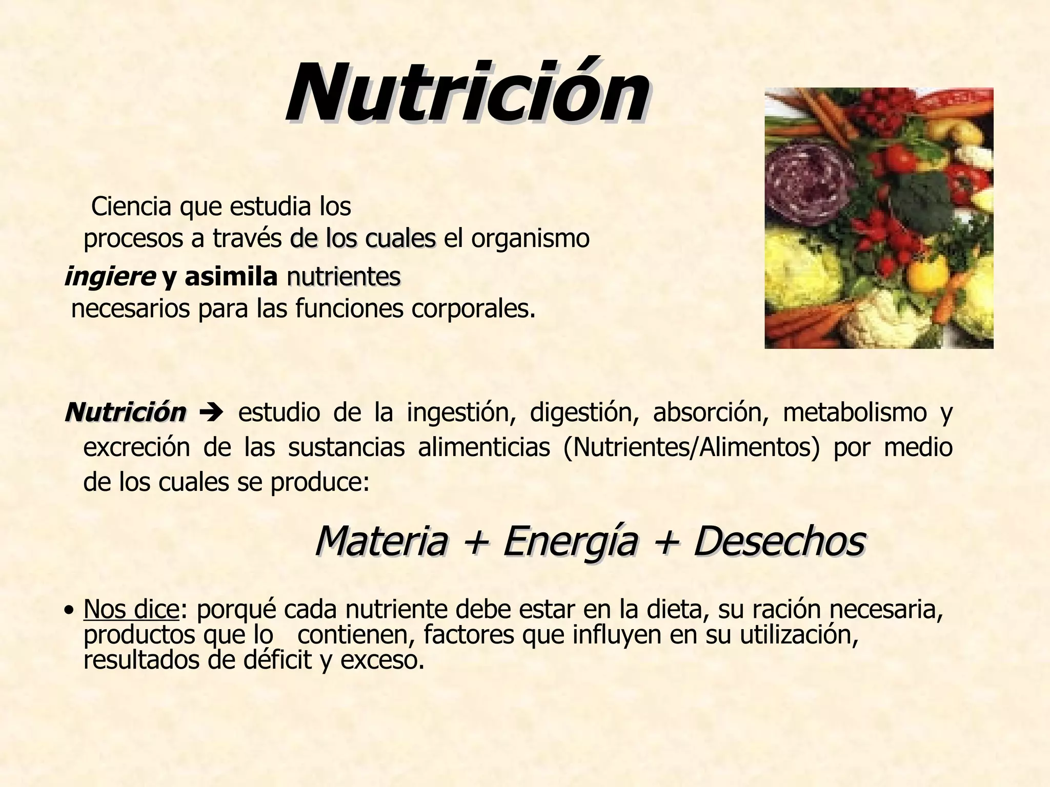 Nutrición Ciencia que estudia los procesos a través de los cuales el organismo ingiere y asimila nutrientes necesarios para las funciones corporales. Nutrición estudio de la ingestión, digestión, absorción, metabolismo y excreción de las sustancias alimenticias (Nutrientes/Alimentos) por medio de los cuales se produce: Nos dice : porqué cada nutriente debe estar en la dieta, su ración necesaria, productos que lo contienen, factores que influyen en su utilización, resultados de déficit y exceso. Materia + Energía + Desechos