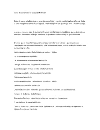 Indice de contenidos de la sección Nutrición
Gozar de buena salud consiste en tener bienestar físico y mental, equilibrio y buena forma. Cuidar
la salud no significa comer mucho o poco, sinó lo apropiado y lo que mejor hace a nuestro cuerpo.
La sección nutrición trata de explicar en lenguaje cotidiano conceptos básicos que se deben tener
en cuenta al momento de elegir alimentos, en que forma combinarlos y en que cantidades.
Creemos que la mejor forma de promover este bienestar es ayudando a que las personas
conozcan sus necesidades alimenticias y así al momento de comer, utilicen este conocimiento para
su máximo provecho.
Nutrientes elementales: Carbohidratos, proteínas y lípidos.
Las vitaminas y sus propiedades.
Los minerales que intervienen en la nutrición.
Consejos nutricionales y sugerencias alimenticias.
Guías rápidas para evaluar nuestro estado nutricional
Noticias y novedades relacionadas con la nutrición
Objetivos de la nutrición
Nutrientes elementales: Carbohidratos, proteínas y lípidos.
Elementos orgánicos de la nutrición
Una introducción a los elementos que conforman los nutrientes con aporte calórico.
Hidratos de Carbono o Carbohidratos
Descripción, funciones y aporte energético que cumplen en el organismo.
El metabolismo de los carbohidratos
Como es el proceso y transformación de los hidratos de carbono y como afecta al organismo el
tipo de alimento que ingerimos.
 