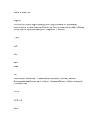 El sodio en la nutricion
Magnesio
Funciones que cumple el magnesio en el organismo, requerimiento diario recomendado,
consecuencias de su exceso y carencia. Alimentos que lo contienen y en que cantidades. ¿Quiénes
pueden necesitar suplementos de magnesio para prevenir su deficiencia?
Fósforo
Azufre
Fluor
Hierro
Cobre
Zinc
Funciones como micromineral y su metabolización. Efectos de su consumo y deficiencia.
Necesidades diarias y alimentos que lo contienen. Factores que favorecen e inhiben su absorción.
Casos de toxicidad.
Selenio
Manganeso
Cromo
 