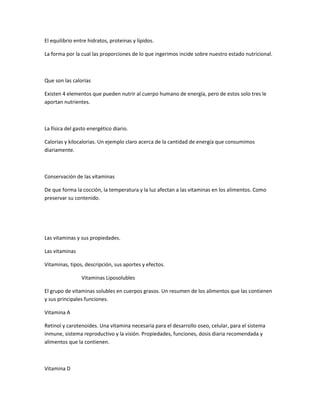 El equilibrio entre hidratos, proteinas y lípidos.
La forma por la cual las proporciones de lo que ingerimos incide sobre nuestro estado nutricional.
Que son las calorías
Existen 4 elementos que pueden nutrir al cuerpo humano de energía, pero de estos solo tres le
aportan nutrientes.
La física del gasto energético diario.
Calorías y kilocalorias. Un ejemplo claro acerca de la cantidad de energía que consumimos
diariamente.
Conservación de las vitaminas
De que forma la cocción, la temperatura y la luz afectan a las vitaminas en los alimentos. Como
preservar su contenido.
Las vitaminas y sus propiedades.
Las vitaminas
Vitaminas, tipos, descripción, sus aportes y efectos.
Vitaminas Liposolubles
El grupo de vitaminas solubles en cuerpos grasos. Un resumen de los alimentos que las contienen
y sus principales funciones.
Vitamina A
Retinol y carotenoides. Una vitamina necesaria para el desarrollo oseo, celular, para el sistema
inmune, sistema reproductivo y la visión. Propiedades, funciones, dosis diaria recomendada y
alimentos que la contienen.
Vitamina D
 