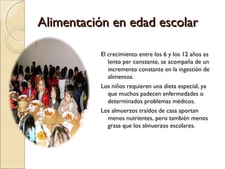 Alimentación en edad escolar
El crecimiento entre los 6 y los 12 años es
lento per constante, se acompaña de un
incremento constante en la ingestión de
alimentos.
Los niños requieren una dieta especial, ya
que muchos padecen enfermedades o
determinados problemas médicos.
Los almuerzos traídos de casa aportan
menos nutrientes, pero también menos
grasa que los almuerzos escolares.

 