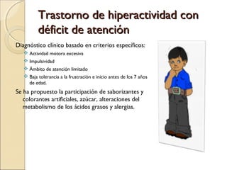 Trastorno de hiperactividad con
déficit de atención
Diagnóstico clínico basado en criterios específicos:
 Actividad motora excesiva
 Impulsividad
 Ámbito de atención limitado
 Baja tolerancia a la frustración e inicio antes de los 7 años
de edad.

Se ha propuesto la participación de saborizantes y
colorantes artificiales, azúcar, alteraciones del
metabolismo de los ácidos grasos y alergias.

 