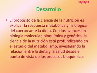 Desarrollo
• El propósito de la ciencia de la nutrición es
explicar la respuesta metabólica y fisiológica
del cuerpo ante la dieta. Con los avances en
biología molecular, bioquímica y genética, la
ciencia de la nutrición está profundizando en
el estudio del metabolismo, investigando la
relación entre la dieta y la salud desde el
punto de vista de los procesos bioquímicos

 