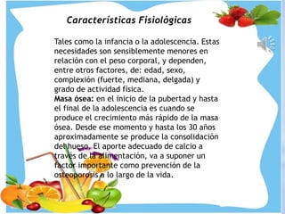 Características Fisiológicas
Tales como la infancia o la adolescencia. Estas
necesidades son sensiblemente menores en
relación con el peso corporal, y dependen,
entre otros factores, de: edad, sexo,
complexión (fuerte, mediana, delgada) y
grado de actividad física.
Masa ósea: en el inicio de la pubertad y hasta
el final de la adolescencia es cuando se
produce el crecimiento más rápido de la masa
ósea. Desde ese momento y hasta los 30 años
aproximadamente se produce la consolidación
del hueso. El aporte adecuado de calcio a
través de la alimentación, va a suponer un
factor importante como prevención de la
osteoporosis a lo largo de la vida.
 