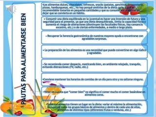 PAUTASPARAALIMENTARSEBIEN
•Todos los alimentos tienen un lugar en la dieta: variar al máximo la alimentación,
incluyendo todos los grupos básicos de alimentos y dentro de cada uno de ellos,
alimentos de distintos tipos (diferentes frutas o verduras, etc.)
•Tener en cuenta que “comer bien” no significa ni comer mucho ni comer basándose en
alimentos caros.
•Conviene mantener los horarios de comidas de un día para otro y no saltarse ninguna.
• Se recomienda comer despacio, masticando bien, en ambiente relajado, tranquilo,
evitando distracciones (TV, radio, etc.)
• La preparación de los alimentos es una necesidad que puede convertirse en algo lúdico
y agradable.
• Recuperar la herencia gastronómica de nuestros mayores ayuda a encontrarse con
agradables sorpresas.
• Consumir una dieta equilibrada en la juventud es hacer una inversión de futuro y una
seguridad para el presente, ya que una dieta desequilibrada, limita la capacidad física y
aumenta el riesgo de alteraciones (disminuyen las facultades físicas, hay cansancio
excesivo, etc.) o de ciertas enfermedades, a medio o largo plazo.
•Los alimentos dulces, chocolates, refrescos, snacks (patatas, ganchitos…), repostería,
pizzas, hamburguesas, etc., no hay porqué omitirlos de la dieta, pero sí que es
recomendable tomarlos en pequeñas cantidades y que su consumo sea ocasional sin
dejar que se convierta en un hábito.
 
