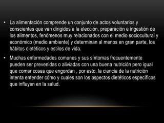 • La alimentación comprende un conjunto de actos voluntarios y
conscientes que van dirigidos a la elección, preparación e ingestión de
los alimentos, fenómenos muy relacionados con el medio sociocultural y
económico (medio ambiente) y determinan al menos en gran parte, los
hábitos dietéticos y estilos de vida.
• Muchas enfermedades comunes y sus síntomas frecuentemente
pueden ser prevenidas o aliviadas con una buena nutrición pero igual
que comer cosas que engordan , por esto, la ciencia de la nutrición
intenta entender cómo y cuales son los aspectos dietéticos específicos
que influyen en la salud.
 