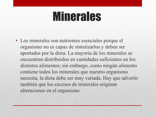 Minerales
• Los minerales son nutrientes esenciales porque el
organismo no es capaz de sintetizarlos y deben ser
aportados por la dieta. La mayoría de los minerales se
encuentran distribuidos en cantidades suficientes en los
distintos alimentos; sin embargo, como ningún alimento
contiene todos los minerales que nuestro organismo
necesita, la dieta debe ser muy variada. Hay que advertir
también que los excesos de minerales originan
alteraciones en el organismo.
 