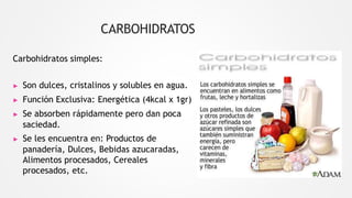 CARBOHIDRATOS
Carbohidratos simples:
▶ Son dulces, cristalinos y solubles en agua.
▶ Función Exclusiva: Energética (4kcal x 1gr)
▶ Se absorben rápidamente pero dan poca
saciedad.
▶ Se les encuentra en: Productos de
panadería, Dulces, Bebidas azucaradas,
Alimentos procesados, Cereales
procesados, etc.
 