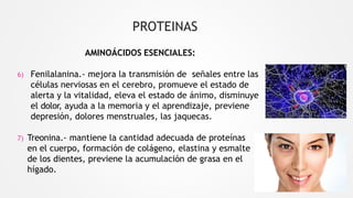 PROTEINAS
AMINOÁCIDOS ESENCIALES:
6) Fenilalanina.- mejora la transmisión de señales entre las
células nerviosas en el cerebro, promueve el estado de
alerta y la vitalidad, eleva el estado de ánimo, disminuye
el dolor, ayuda a la memoria y el aprendizaje, previene
depresión, dolores menstruales, las jaquecas.
7) Treonina.- mantiene la cantidad adecuada de proteínas
en el cuerpo, formación de colágeno, elastina y esmalte
de los dientes, previene la acumulación de grasa en el
hígado.
 