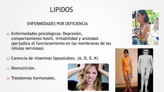 LIPIDOS
ENFERMEDADES POR DEFICIENCIA
a) Enfermedades psicológicas: Depresión,
comportamiento hostil, irritabilidad y ansiedad.
(perjudica el funcionamiento en las membranas de las
células nerviosas)
b) Carencia de vitaminas liposolubles. (A, D, E, K)
c) Desnutrición.
d) Transtornos hormonales.
 