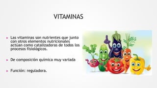 VITAMINAS
▶ Las vitaminas son nutrientes que junto
con otros elementos nutricionales
actúan como catalizadoras de todos los
procesos fisiológicos.
▶ De composición química muy variada
▶ Función: reguladora.
 
