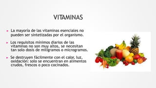 VITAMINAS
▶ La mayoría de las vitaminas esenciales no
pueden ser sintetizadas por el organismo.
▶ Los requisitos mínimos diarios de las
vitaminas no son muy altos, se necesitan
tan solo dosis de miligramos o microgramos.
▶ Se destruyen fácilmente con el calor, luz,
oxidación: solo se encuentran en alimentos
crudos, frescos o poco cocinados.
 