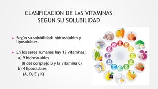 CLASIFICACION DE LAS VITAMINAS
SEGUN SU SOLUBILIDAD
▶ Según su solubilidad: hidrosolubles y
liposolubles.
▶ En los seres humanos hay 13 vitaminas:
a) 9 hidrosolubles
(8 del complejo B y la vitamina C)
b) 4 liposolubles
(A, D, E y K)
 