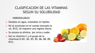 HIDROSOLUBLES
▶ Solubles en agua, insolubles en lípidos.
▶ No se acumulan en el cuerpo (excepto la
vit. B12). Se requiere una ingesta diaria.
▶ Su exceso se elimina por orina y sudor.
▶ Son la vitamina C y el grupo de la
vitaminas B (B1, B2, B3, B5, B6, B8, B9,
B12).
CLASIFICACION DE LAS VITAMINAS
SEGUN SU SOLUBILIDAD
 