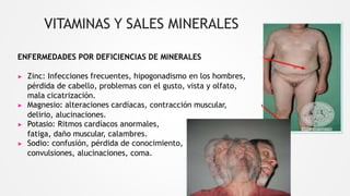 VITAMINAS Y SALES MINERALES
ENFERMEDADES POR DEFICIENCIAS DE MINERALES
▶ Zinc: Infecciones frecuentes, hipogonadismo en los hombres,
pérdida de cabello, problemas con el gusto, vista y olfato,
mala cicatrización.
▶ Magnesio: alteraciones cardíacas, contracción muscular,
delirio, alucinaciones.
▶ Potasio: Ritmos cardíacos anormales,
fatiga, daño muscular, calambres.
▶ Sodio: confusión, pérdida de conocimiento,
convulsiones, alucinaciones, coma.
 