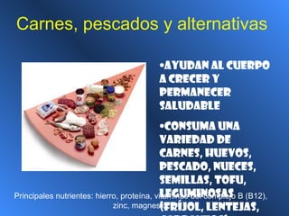 Carnes, pescados y alternativas
•Ayudan al cuerpo
a crecer y
permanecer
saludable
•Consuma una
variedad de
carnes, huevos,
pescado, nueces,
semillas, tofu,
leguminosas
(fríjol, lentejas,
Principales nutrientes: hierro, proteína, vitaminas del complejo B (B12),
zinc, magnesio
 