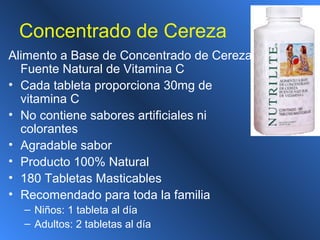 Concentrado de Cereza
Alimento a Base de Concentrado de Cereza
Fuente Natural de Vitamina C
• Cada tableta proporciona 30mg de
vitamina C
• No contiene sabores artificiales ni
colorantes
• Agradable sabor
• Producto 100% Natural
• 180 Tabletas Masticables
• Recomendado para toda la familia
– Niños: 1 tableta al día
– Adultos: 2 tabletas al día
 