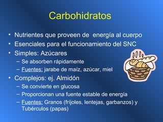 Carbohidratos
• Nutrientes que proveen de energía al cuerpo
• Esenciales para el funcionamiento del SNC
• Simples: Azúcares
– Se absorben rápidamente
– Fuentes: jarabe de maíz, azúcar, miel
• Complejos: ej. Almidón
– Se convierte en glucosa
– Proporcionan una fuente estable de energía
– Fuentes: Granos (fríjoles, lentejas, garbanzos) y
Tubérculos (papas)
 
