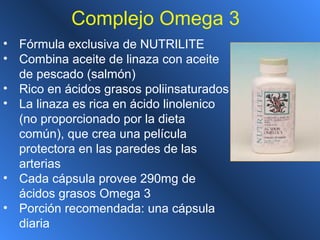 Complejo Omega 3
• Fórmula exclusiva de NUTRILITE
• Combina aceite de linaza con aceite
de pescado (salmón)
• Rico en ácidos grasos poliinsaturados
• La linaza es rica en ácido linolenico
(no proporcionado por la dieta
común), que crea una película
protectora en las paredes de las
arterias
• Cada cápsula provee 290mg de
ácidos grasos Omega 3
• Porción recomendada: una cápsula
diaria
 