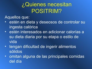 ¿Quienes necesitan
POSITRIM?
Aquellos que:
• estén en dieta y deseosos de controlar su
ingesta calórica
• estén interesados en adicionar calorías a
su dieta diaria por su etapa o estilo de
vida
• tengan dificultad de ingerir alimentos
sólidos
• omitan alguna de las principales comidas
del día
 