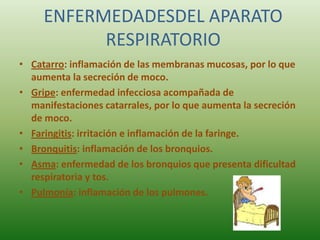 ENFERMEDADESDEL APARATO
           RESPIRATORIO
• Catarro: inflamación de las membranas mucosas, por lo que
  aumenta la secreción de moco.
• Gripe: enfermedad infecciosa acompañada de
  manifestaciones catarrales, por lo que aumenta la secreción
  de moco.
• Faringitis: irritación e inflamación de la faringe.
• Bronquitis: inflamación de los bronquios.
• Asma: enfermedad de los bronquios que presenta dificultad
  respiratoria y tos.
• Pulmonía: inflamación de los pulmones.
 