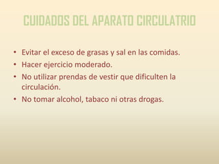 CUIDADOS DEL APARATO CIRCULATRIO

• Evitar el exceso de grasas y sal en las comidas.
• Hacer ejercicio moderado.
• No utilizar prendas de vestir que dificulten la
  circulación.
• No tomar alcohol, tabaco ni otras drogas.
 