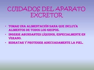 CUIDADOS DEL APARATO
       EXCRETOR

• Tomar una alimentación sana que incluya
  alimentos de todos los grupos.
• Ingerir abundantes líquidos, especialmente en
  verano.
• Hidratar y proteger adecuadamente la piel.
 