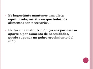 • Es importante mantener una dieta
equilibrada, insistir en que todos los
alimentos son necesarios.
• Evitar una malnutrición, ya sea por escaso
aporte o por aumento de necesidades,
puede suponer un pobre crecimiento del
niño.
 