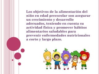 Los objetivos de la alimentación del
niño en edad preescolar son asegurar
un crecimiento y desarrollo
adecuados, teniendo en cuenta su
actividad física y promover hábitos
alimentarios saludables para
prevenir enfermedades nutricionales
a corto y largo plazo.
 