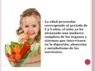 • La edad preescolar
corresponde al periodo de
2 a 5 años, el niño ya ha
alcanzado una madurez
completa de los órganos y
sistemas que intervienen
en la digestión, absorción
y metabolismo de los
nutrientes.
 