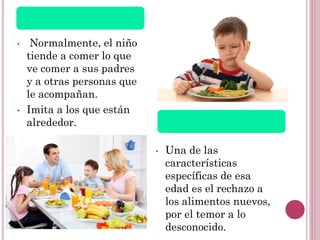 • Normalmente, el niño
tiende a comer lo que
ve comer a sus padres
y a otras personas que
le acompañan.
• Imita a los que están
alrededor.
• Una de las
características
específicas de esa
edad es el rechazo a
los alimentos nuevos,
por el temor a lo
desconocido.
 