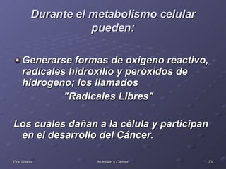 Durante el metabolismo celular pueden : Generarse formas de oxígeno reactivo, radicales hidroxilio y peróxidos de hidrogeno; los llamados "Radicales Libres"  Los cuales dañan a la célula y participan en el desarrollo del Cáncer. 