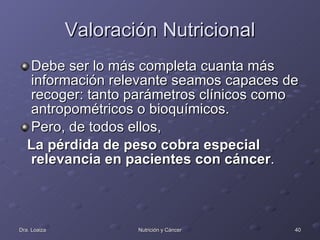 Valoración Nutricional Debe ser lo más completa cuanta más información relevante seamos capaces de recoger: tanto parámetros clínicos como antropométricos o bioquímicos.  Pero, de todos ellos,  La pérdida de peso cobra especial relevancia en pacientes con cáncer .  