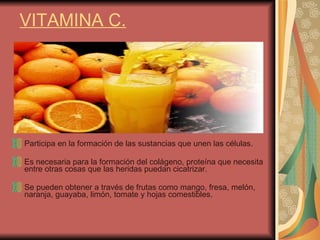 VITAMINA C. Participa en la formación de las sustancias que unen las células.  Es necesaria para la formación del colágeno, proteína que necesita entre otras cosas que las heridas puedan cicatrizar.  Se pueden obtener a través de frutas como mango, fresa, melón, naranja, guayaba, limón, tomate y hojas comestibles.  