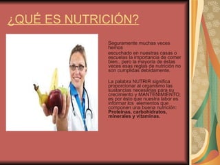 ¿QUÉ ES NUTRICIÓN? Seguramente muchas veces  hemos escuchado en nuestras casas o escuelas la importancia de comer bien.. pero la mayoría de éstas veces esas reglas de nutrición no son cumplidas debidamente. La palabra NUTRIR significa proporcionar al organismo las sustancias necesarias para su crecimiento y MANTENIMIENTO;  es por ésto que nuestra labor es informar los  elementos que componen una buena nutrición:  Proteínas, carbohidratos, minerales y vitaminas. 