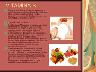 VITAMINA B. Éste grupo de vitaminas se relacionan con el metabolismo y son hidrosolubles, lo cual quiere decir que son solubles al agua y deben consumirse diariamente. Cualquier exceso es eliminado por medio de la orina. Los principales tipos son: B-1 (Tiamina): Metaboliza el oxigeno y ayuda a transformar los azucares. Se encuentra principalmente en la levadura de cerveza, pescado, leche, pain integral, trigo, etc. B-2 (Riboflavina): Transforma los alimentos en energía para el organismo, ya que absorbe proteínas, grasas y carbohidratos. Se encuentra en su estado natural en quesos, hígado, leche, pescado, cereales. Un déficit en ésta vitamina puede manifestarse en enfermedades tales como la anemia, conjuntivitis y úlceras. B-9 (Ácido Folico): Indispensable para el crecimiento y funcionamiento del sistema nervioso y favorece la regeneración de células. Otro aspecto importante es que aporta los nutrientes suficientes para el buen desarrollo del feto en mujeres embarazadas. Ésta vitamina se encuentra en la carne, pescado, huevo, zanahoria y pepino. 