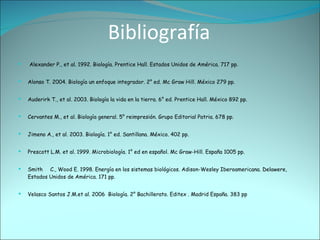 Bibliografía Alexander P., et al. 1992. Biología. Prentice Hall. Estados Unidos de América. 717 pp.  Alonso T. 2004. Biología un enfoque integrador. 2° ed. Mc Graw Hill. México 279 pp. Auderirk T., et al. 2003. Biología la vida en la tierra. 6° ed. Prentice Hall. México 892 pp. Cervantes M., et al. Biología general. 5° reimpresión. Grupo Editorial Patria. 678 pp. Jimeno A., et al. 2003. Biología. 1° ed. Santillana. México. 402 pp. Prescott L.M. et al. 1999. Microbiología. 1° ed en español. Mc Graw-Hill. España 1005 pp.  Smith  C., Wood E. 1998. Energía en los sistemas biológicos. Adison-Wesley Iberoamericana. Delawere, Estados Unidos de América. 171 pp.  Velasco Santos J.M.et al. 2006  Biología. 2° Bachillerato. Editex . Madrid España. 383 pp 
