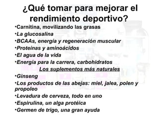 ¿Qué tomar para mejorar el
    rendimiento deportivo?
•Carnitina, movilizando las grasas
•La glucosalina
•BCAAs, energía y regeneración muscular
•Proteínas y aminoácidos
•El agua de la vida
•Energía para la carrera, carbohidratos
          Los suplementos más naturales
•Ginseng
•Los productos de las abejas: miel, jalea, polen y
propoleo
•Levadura de cerveza, todo en uno
•Espirulina, un alga protéica
•Germen de trigo, una gran ayuda
 