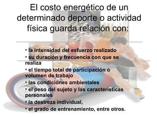 El costo energético de un
determinado deporte o actividad
  física guarda relación con:

  • la intensidad del esfuerzo realizado
  • su duración y frecuencia con que se
  realiza
  • el tiempo total de participación o
  volumen de trabajo
  • las condiciones ambientales
  • el peso del sujeto y las características
  personales
  • la destreza individual,
  • el grado de entrenamiento, entre otros.
 
