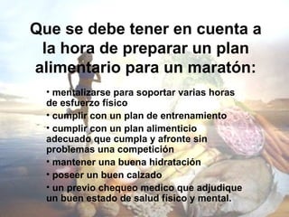 Que se debe tener en cuenta a
 la hora de preparar un plan
alimentario para un maratón:
  • mentalizarse para soportar varias horas
  de esfuerzo físico
  • cumplir con un plan de entrenamiento
  • cumplir con un plan alimenticio
  adecuado que cumpla y afronte sin
  problemas una competición
  • mantener una buena hidratación
  • poseer un buen calzado
  • un previo chequeo medico que adjudique
  un buen estado de salud físico y mental.
 