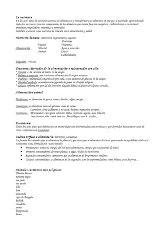 La nutrición
En los seres vivos la nutrición consiste en alimentarse y transformar esos alimentos en energía y materiales aprovechando
todos los nutrientes (son los componentes de los alimentos que tienen función energética: carbohidratos o estructural:
proteínas o reguladora: vitaminas y minerales)
También se conoce como nutrición la relación entre alimentación y salud.
Nutrición humana: omnívoros, vegetarianos, veganos
Proteínas
Vegetal Vitaminas
Alimentación Mineral Agua y minerales
Animal Grasas
Carbohidratos
Digestión. Proceso
Trastornos derivados de la alimentación o relacionados con ella:
* Anemia: es la carencia de hierro en la sangre.
* Bulimia y anorexia: son trastornos alimenticios de origen nervioso.
* Diabetes: enfermedad congénita de por vida, es un aumento de glucosa en la sangre.
* Obesidad mórbida: acumulación exagerada de grasa en el tejido adiposo.
* Celiaco: inflamación parcial del intestino delgado debida al gluten de algunos cereales.
Alimentación animal
Herbívoros: se alimentan de pasto, ramas, hierbas, algas, musgo…
Omnívoros: se alimentan tanto de plantas como de carne.
Carroñero: come cadáveres y no caza. Buitres, mapaches, avispas…
Carnívoros Depredador: caza para subsistir. Búho, cernícalo, águila, león, tiburón
Insectívoros: sólo comen insectos. Murciélagos, osos h., arañas,
Ecosistema:
Todos los seres vivos que habitan en un mismo lugar con determinadas características y que dependen básicamente unos de
otros, conforman un ecosistema.
Cadena trófica o alimentaria. Terrestres y acuáticas
La forman los animales que se alimentan de plantas y por otros que se alimentan de éstos, procurando un equilibrio total en el
ecosistema. Está formada por cuatro niveles:
• Productores: toman la energía del Sol para alimentarse, energía que va pasando de nivel.
• Primeros consumidores: devoran plantas y algas. Todos los herbívoros.
• Segundos consumidores: carnívoros que se alimentan de los primeros: roedores
• Terceros consumidores: se alimentan de los segundos. Son los superpredadores como felinos, aves de presa…
Animales carnívoros más peligrosos
Tiburón blanco
pantera negra
oso polar
oso pardo
lobo
león
anaconda
tigre de Bengala
kodiak
cocodrilo
puma
hipopótamo
hiena…
 